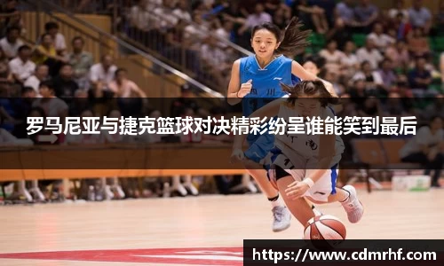 罗马尼亚与捷克篮球对决精彩纷呈谁能笑到最后